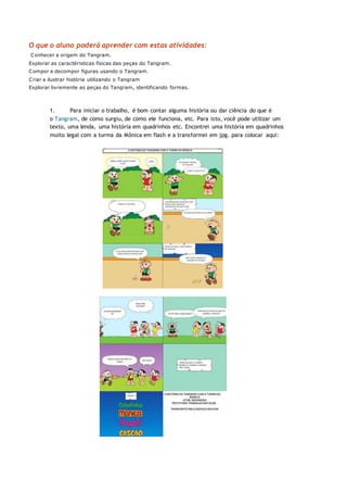 O que o aluno poderá aprender com estas atividades:
Conhecer a origem do Tangram.
Explorar as caractéristicas físicas das peças do Tangram.
Compor e decompor figuras usando o Tangram.
Criar e ilustrar história utilizando o Tangram
Explorar livremente as peças do Tangram, identificando formas.
1. Para iniciar o trabalho, é bom contar alguma história ou dar ciência do que é
o Tangram, de como surgiu, de como ele funciona, etc. Para isto, você pode utilizar um
texto, uma lenda, uma história em quadrinhos etc. Encontrei uma história em quadrinhos
muito legal com a turma da Mônica em flash e a transformei em jpg. para colocar aqui:
 