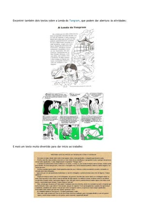 Encontrei também dois textos sobre a Lenda do Tangram, que podem dar abertura às atividades:
E mais um texto muito divertido para dar início ao trabalho:
 