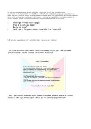 Ao final da historia pergunte se eles conhecem o nome das figuras que você encontrou.
Geralmente os alunos nomeiam com facilidade o triângulo e o quadrado (losango), já o paralelogramo,
talvez eles não conheçam, sendo necessário você apresentar. Pode ser que os alunos apontem o quadrado
como sendo um losango, mostre que realmente ele é um losango (quadrilátero com todos os lados de
mesma medida), porém, como todos os ângulos são retos ele também é um quadrado.
 Quem já conhecia esse jogo?
 Qual é o nome do jogo?
 Como se joga?
 Será que o Tangram é uma invensão dos chineses?
2. É uma boa sugestão assistir a um vídeo sobre o assunto com a turma:
3. Você pode montar um texto coletivo com a turma sobre o tangram, para saber o que eles
aprenderam sobre o assunto. Encontrei um modelinho muito legal:
3. Uma sugestão muito divertida e legal é apresentar os moldes, fornecer pedaços de cartolina
colorida ou outro papel firme qualquer e deixar que eles criem seu próprio tangram:
 