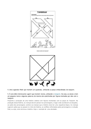 4. Uma sugestão: Pedir que montem um quadrado, utilizando as peças embaralhadas do tangram.
5. É uma idéia interessante sugerir que montem textos, utilizando o tangram. Ou seja, os alunos criam
um pequeno texto e algumas palavras do mesmo são substituídas por figuras montadas por eles com o
tangram:
Proponha a produção de uma história coletiva com figuras montandas com as peças do Tangram. Na
produção dessa história, as crianças devem pensar nos personagens, o lugar onde acontecem as situações,
as ações dos personagens. Lembre as crianças que a história deve ter uma seguência lógica. As crianças
sugerem ações que se passam no início da história, os conflitos enfrentados pelos personagens e a solução
final, ou seja, como termina a história. Veja o exemplo de uma atividade:
 