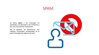SPAM
Se llama spam a los mensajes no
solicitados, no deseados o de remitente y
que son sumamente molestosos.
Por lo general, las direcciones son
robadas, compradas, recolectadas en la
web o tomadas de cadenas de mail.
 