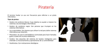 Piratería
El termino hacker se usa con frecuencia para referirse a un pirata
informático.
Tipos de piratas:
• Hackers de sombrero blanco: Cuyo objetivo es ayudar a mejorar los
sistemas y las tecnologías informáticas.
• Hackers de sombrero negro: Son persona que irrumpen en los
sistemas informáticos
• Los script kiddies: Son jóvenes que utilizan la red para dañar sistemas
informáticos por diversión.
• Pherackers: Se usan la red telefónica conmutada para hacer llamadas
gratis a través de circuitos telefónicos.
• Carders: Son atacantes del sistemas de tarjetas inteligentes para
entender su funcionamiento y aprovecharse de su vulnerabilidad
• Hacktivistas: Con motivaciones ideológicas
 