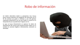 Robo de información
Un ladrón cibernético desde su perspectiva mas inocua
busca conocer patrones de navegación de internauta con el
fin de conocer sus gusto e intereses y con ello generar
respuestas publicitarias con las que invadir al usuario en la
búsqueda de que se pueda hacer negocio con el.
Lo que se busca directamente es capturar los datos de
identificación del usuario para posteriormente operar en su
nombre en acciones ilegales o directamente, sustraerle su
identidad.
 