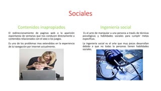 Sociales
Contenidos inapropiados
El redireccionamiento de paginas web o la aparición
espontanea de ventanas que nos conducen directamente a
contenidos relacionados con el sexo o los juegos.
Es uno de los problemas mas extendidos en la experiencia
de la navegación por Internet actualmente.
Ingeniería social
Es el acto de manipular a una persona a través de técnicas
psicológicas y habilidades sociales para cumplir metas
especificas.
La ingeniería social es el arte que muy pocos desarrollan
debido a que no todas la personas tienen habilidades
sociales.
 