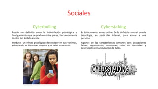 Sociales
Cyberbulling
Puede ser definido como la intimidación psicológica u
hostigamiento que se produce entre pares, frecuentemente
dentro del ámbito escolar.
Produce un efecto psicológico devastador en sus victimas,
vulnerando su bienestar psíquico y su salud emocional.
Cyberstalking
Es básicamente, acoso online. Se ha definido como el uso de
tecnología, en particular Internet, para acosar a una
persona.
Algunas de las características comunes son: acusaciones
falsas, seguimiento, amenazas, robo de identidad y
destrucción o manipulación de datos.
 