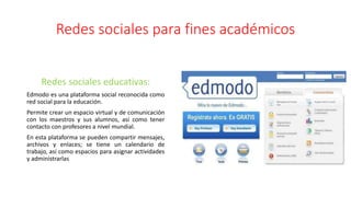 Redes sociales para fines académicos
Redes sociales educativas:
Edmodo es una plataforma social reconocida como
red social para la educación.
Permite crear un espacio virtual y de comunicación
con los maestros y sus alumnos, así como tener
contacto con profesores a nivel mundial.
En esta plataforma se pueden compartir mensajes,
archivos y enlaces; se tiene un calendario de
trabajo, así como espacios para asignar actividades
y administrarlas
 