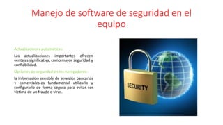 Manejo de software de seguridad en el
equipo
Actualizaciones automáticas:
Las actualizaciones importantes ofrecen
ventajas significativa, como mayor seguridad y
confiabilidad.
Opciones de seguridad en los navegadores:
la información sensible de servicios bancarios
y comerciales-es fundamental utilizarlo y
configurarlo de forma segura para evitar ser
victima de un fraude o virus.
 