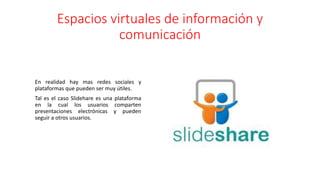 Espacios virtuales de información y
comunicación
En realidad hay mas redes sociales y
plataformas que pueden ser muy útiles.
Tal es el caso Slidehare es una plataforma
en la cual los usuarios comparten
presentaciones electrónicas y pueden
seguir a otros usuarios.
 