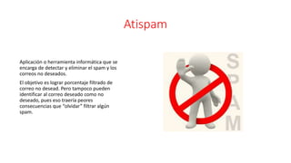 Atispam
Aplicación o herramienta informática que se
encarga de detectar y eliminar el spam y los
correos no deseados.
El objetivo es lograr porcentaje filtrado de
correo no desead. Pero tampoco pueden
identificar al correo deseado como no
deseado, pues eso traería peores
consecuencias que “olvidar” filtrar algún
spam.
 