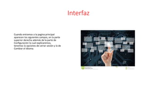 Interfaz
Cuando entramos a la pagina principal
aparecen los siguientes campos, en la parte
superior derecha además de la parte de
Configuración la cual explicaremos,
tenemos la opciones de cerrar sesión y la de
Cambiar el Idioma.
 