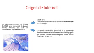 Origen de Internet
Sus orígenes se remotan a la década
de 1960 como necesidad de buscar
mejores maneras de usar las
computadoras desde ese entonces.
Creado por:
Es el científico de computación británico Tim Berners-Lee
creado en 1960.
Una de las herramientas principales es la World Wide
Web consiste en un sistema de distribución de paginas
que pueden contener texto, imágenes, videos u otros
contenidos multimedia
 