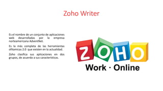 Zoho Writer
Es el nombre de un conjunto de aplicaciones
web desarrolladas por la empresa
norteamericana AdventNet.
Es la más completa de las herramientas
ofitamicas 2.0 que existen en la actualidad.
Zoho clasifica sus aplicaciones en dos
grupos, de acuerdo a sus características.
 