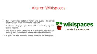 Alta en Wikispaces
• Para registrarnos debemos tener una cuenta de correo
electrónico; de no ser así, debemos crear una.
• Acedemos a la pagina para llenar el formulario de preguntas
que se presenta.
• Tras pulsar el botón UNETE nos da la bienvenida, nos envía un
mensaje en la cual debemos confirmar el correo electrónico.
• A partir de ese momento somos miembros de Wikispaces.
 