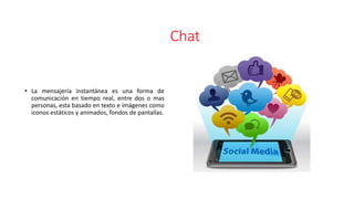 Chat
• La mensajería instantánea es una forma de
comunicación en tiempo real, entre dos o mas
personas, esta basado en texto e imágenes como
iconos estáticos y animados, fondos de pantallas.
 