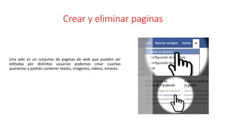 Crear y eliminar paginas
Una wiki es un conjunto de paginas de web que pueden ser
editadas por distintos usuarios podemos crear cuantas
queramos y podrán contener textos, imágenes, videos; enlaces.
 