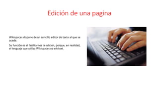 Edición de una pagina
Wikispaces dispone de un sencillo editor de texto al que se
acede.
Su función es el facilitarnos la edición, porque, en realidad,
el lenguaje que utiliza Wikispaces es wikitext.
 