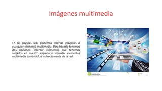 Imágenes multimedia
En las paginas wiki podemos insertar imágenes o
cualquier elemento multimedia. Para hacerlo tenemos
dos opciones: insertar elementos que tenemos
alojados en nuestro espacio o incrustar elementos
multimedia tomándolos indirectamente de la red.
 
