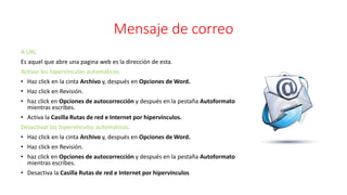 Mensaje de correo
A URL
Es aquel que abre una pagina web es la dirección de esta.
Activar los hipervínculos automáticos.
• Haz click en la cinta Archivo y, después en Opciones de Word.
• Haz click en Revisión.
• haz click en Opciones de autocorrección y después en la pestaña Autoformato
mientras escribes.
• Activa la Casilla Rutas de red e Internet por hipervínculos.
Desactivar los hipervínculos automáticos.
• Haz click en la cinta Archivo y, después en Opciones de Word.
• Haz click en Revisión.
• haz click en Opciones de autocorrección y después en la pestaña Autoformato
mientras escribes.
• Desactiva la Casilla Rutas de red e Internet por hipervínculos
 