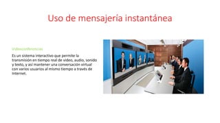 Uso de mensajería instantánea
Videoconferencias
Es un sistema interactivo que permite la
transmisión en tiempo real de video, audio, sonido
y texto, y así mantener una conversación virtual
con varios usuarios al mismo tiempo a través de
Internet.
 