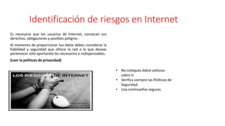 Identificación de riesgos en Internet
Es necesario que los usuarios de Internet, conozcan sus
derechos, obligaciones y posibles peligros .
Al momento de proporcionar tus datos debes considerar la
fiabilidad y seguridad que ofrece la red a la que deseas
pertenecer sólo aportando los necesarios e indispensables.
(Leer la políticas de privacidad)
• No coloques datos valiosos
sobre ti
• Verifica siempre las Políticas de
Seguridad.
• Usa contraseñas seguras
 