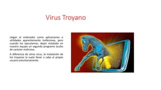 Virus Troyano
Llegan al ordenador como aplicaciones o
utilidades aparentemente inofensivas, pero
cuando los ejecutamos, dejan instalado en
nuestro equipo un segundo programa oculto
de carácter malicioso.
A diferencia de otros virus, la instalación de
los troyanos la suele llevar a cabo el propio
usuario voluntariamente.
 