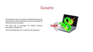 Gusano
Son programas que se ocupan principalmente de hacer
copias de así mismo haciendo uso de las facilidades de
comunicaciones de equipo.
Son virus que se encargan de infectar ficheros
ejecutables o programas.
En la actualidad este virus es de los mas populares
 