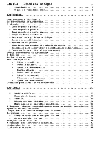 ÍNDICE - Primeiro Estágio 1 
• Introdução.....................................................2 
• O que é o verdadeiro amor......................................4 
RADIESTESIA ..............................................8 
COMO FUNCIONA A RADIESTESIA..........................................9 
OS INSTRUMENTOS EM RADIESTESIA......................................10 
O pêndulo...........................................................10 
• Como segurar o pêndulo..........................................10 
• Como regular o pêndulo..........................................10 
• Como encontrar o ponto zero.....................................11 
• Campo de forma artificial.......................................11 
• Testando com a pirâmide de Quéops...............................12 
• Teste sua sensibilidade.........................................12 
• Movimentos do pêndulo...........................................13 
• Como fazer uma réplica da Pirâmide de Quéops....................14 
• Exercícios para desenvolver a sensibilidade radiestésica........14 
• Campo de forma artificial com testemunho........................15 
OUTROS INSTRUMENTOS DE RADIESTESIA..................................16 
O dual rod..........................................................16 
Aurímetro ou aurameter..............................................17 
Pêndulos especiais: ................................................18 
• Pêndulo cromático, ........................................18 
• Pêndulo egípcio, ..........................................18 
• Pêndulo eletromagnético, ..................................18 
• Bastão atlante, ...........................................18 
• Forquilhas ou molas, ......................................18 
• Pêndulo universal, ........................................19 
• Pêndulos com testemunho, ..................................19 
• Aparelhos eletrônicos......................................19 
Conselhos para a prática da radiestesia.............................19 
RADIÔNICA ...............................................21 
• Remédio radiônico.............................................22 
• Marcação de tempo.............................................23 
• Ferrite.......................................................24 
• Método dos semi-círculos......................................24 
• Magnetização de aparelhos radiônicos..........................24 
O decágono: limpeza, potencialização, fazer um remédio radiônico....25 
Aparelho emissor radiônico .........................................26 
Campos sutis ou camadas energéticas do homem........................27 
Os chakras..........................................................28 
• Energias benéficas e energias nocivas.........................29 
• Outras energias nocivas.......................................29 
Hexágono: forma protetora...........................................30 
A pirâmide como instrumento radiônico...............................31 
Minigerador I.......................................................33 
O pêndulo e as cores................................................43  