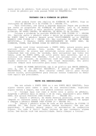 neste ponto do pêndulo. Você estará sintonizado com o VERDE POSITIVO, o local do pêndulo por onde passam TODAS AS FREQÜÊNCIAS. 
TESTANDO COM A PIRÂMIDE DE QUÉOPS 
(Você poderá fazer uma réplica da PIRÂMIDE DE QUÉOPS. Siga as instruções da PÁGINA 14 e da FIGURA 25 - PÁGINA 37). 
Para confirmar, use agora a segunda maneira: Pegue uma pirâmide que tenha as proporções da PIRÂMIDE DE QUÉOPS, isto é, os mesmos ângulos, uma réplica a mais perfeita possível. Pode ser qualquer pirâmide: DE PAPEL CARTÃO, DE MADEIRA, DE METAL OU DE CRISTAL. 
Coloque a pirâmide na posição NORTE-SUL (VER FIGURA 11 -PÁGINA 35). Deslize agora o pêndulo sobre o ápice da pirâmide posicionada. No PONTO ZERO o pêndulo deverá girar POSITIVAMENTE ou no SENTIDO HORÁRIO (VER FIGURA 12 - PÁGINA 35). Não confunda: NO CAMPO DE FORMA ARTIFICIAL,, O Pêndulo CORTA HORIZONTALMENTE NO PONTO ZERO. NA PIRÂMIDE, PORÉM, ELE DEVERÁ GIRAR NO SENTIDO HORÁRIO. 
Quando você tiver encontrado o PONTO ZERO, estará pronto para praticar nosso método. Isso, porém, não é tão importante e imprescindível. Há alunos que encontram outros pontos sensíveis e trabalham bem com eles. Na verdade, devo esclarecer que todos nós temos, além do PONTO ZERO, um outro ponto mais sensível, que é a sintonia com NOSSA COR PESSOAL. Você irá estudar isso em outro estágio mais avançado. Se porventura você não conseguir de maneira alguma encontrar o PONTO ZERO, não fique desanimado. Seu ponto sensível sempre será suficiente para nosso trabalho. 
O CAMPO DE FORMA ARTIFICIAL não é um gráfico que EMITE ENERGIA, isto é, não é um GRÁFICO RADIÔNICO. É apenas um GRÁFICO DE RADIESTESIA, de medição. Mais adiante iremos usá-lo para muitas outras coisas, principalmente para avaliar nossos trabalhos ou medir tudo aquilo que precisamos. 
TESTE SUA SENSIBILIDADE 
Uma vez achado o PONTO ZERO ou o seu PONTO MAIS SENSÍVEL, faça alguns testes para saber o grau da sua sensibilidade. Sugerimos alguns testes a seguir, mas você poderá inventar outros: 
1- Coloque água num copo e molhe nela a ponta do pêndulo. Suspenda o pêndulo mais ou menos 5 cm do copo, segurando-o pelo PONTO ZERO. Ele girará POSITIVO (VER FIGURA 13 PÁGINA 36). 
2- Segure o pêndulo, da mesma maneira anterior, acima de uma lâmpada ou lanterna acesa e ele girará no SENTIDO HORÁRIO. Se apagar a lâmpada o pêndulo PARARÁ (VER FIGURA 14 - PÁGINA 36). 
3- Segure o pêndulo acima de cada um dos desenhos da FIGURA 15 (PÁGINA 36). Não force nem induza nenhum movimento. Tem que ser espontâneo. O pêndulo deverá seguir os movimentos da respectiva figura. Viu como é fácil? Tenho certeza de que conseguiu alguma coisa. Sem dúvida você tem sensibilidade. Basta começar a treinar.  