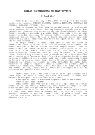 OUTROS INSTRUMENTOSDE READIESTESIA 
O Dual Rod 
Formado por duas hastes, o DUAL ROD) serve para medir muitas espécies de energia: ENERGIA CÓSMICA, ENERGIA TELÚRICA, ENERGIAS DOS CHAKRAS, ENERGIAS INTRUSAS, Etc. 
Deve-se segurar as duas varetas paralelamente na horizontal, sem pressionar muito os dedos. Treinar bastante andando com as duas varetas equilibradas, sem erguer ou abaixar demasiadamente as mãos. Somente quando se adquirir a prática desse exercício é que se pode começar a medir energias. No começo muitos alunos acham que não conseguem sentir nada. Só com o tempo pessoas menos sensíveis conseguem captar as vibrações. Mas todos conseguem um dia. Por isso, não se pode desanimar. 
No corpo humano, o único lugar onde o Dual Rod CRUZA as varetas indicando EQUILÍBRIO é no alto da cabeça, no coronário. Nas demais medições o ato de CRUZAR indicará sempre desequilíbrio ou energia negativa. Resumindo então, podemos dizer: Quando o Dual Rod abre no alto da cabeça indica que por ali não está entrando a energia cósmica.. Então mediremos ao redor da cabeça. Se cruzar na testa, indicará que a energia está entrando por ai e isso significa que a pessoa está "pensando demais", está preocupada. Quando cruzar na nuca, significará que a pessoa está com tensão emocional. Cruzar na testa e na nuca ao mesmo tempo indica já uma depressão, insônia. Cruzando na têmpora ou lateral direita, significa irritabilidade. Cruzando na têmpora esquerda indica distúrbio de personalidadee tendência à violência. Quando o Dual Rod cruzar no corpo na direção dos demais Chakras, indica que o Chakra está desregulado e ali há problemas energéticos e até físicos. 
Usamos ainda o Dual Rod para achar veios de água subterrânea e abrir poços. Ao medir o local, ele CRUZA as varetas. Do mesmo modo medimos as energias telúricas debaixo das camas. 
A energia telúrica é altamente negativa para o ser humano. 
Veremos isso mais adiante. 
Interessante observar que nos cantos dos aposentos se acumula muitas vezes uma energia diferente, possivelmente energia intrusa vinda do emocional das pessoas que ali vivem ou viveram. 
Nesses cantos o Dual Rod CRUZA as varetas. Nos demais cantos ele ABRE. Dessa mesma maneira devemos medir os objetos antigos, os quadros, imagens e adornos. Vale, pois, a pena treinar para trabalhar com esse valioso instrumento. Infelizmente, nem todos se adaptam com ele.  