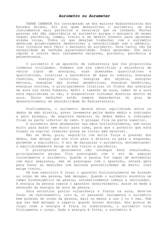 Aurímetro ou Aurameter 
VERNE CAMERON foi considerado um dos maiores Radiestesistas dos Estados Unidos. Foi ele quem desenvolveu o aurímetro, um dos instrumentos mais perfeitos e sensíveis que se conhece. Muitas pessoas não dão importância ao aurímetro porque o manuseio do mesmo requer paciência, tempo, treino e um desejo honesto para aprender alguma coisa. Todos os que desejam trabalhar com o aurímetro deveriam primeiramente desenvolver a sensibilidade com o pêndulo. Isso tornaria mais fácil o manuseio do aurímetro. Para tanto, não há necessidade de nenhuma paranormalidade. Todos aprendem. Uns mais rápido e outros mais lentamente exigindo, portanto, paciência e perseverança. 
O aurímetro é um aparelho de radiestesia que nos proporciona inúmeras utilidades. Podemos com ele identificar a existência de vários tipos de energias, suas dimensões quantitativas e qualitativas, localizar a existência de água no subsolo, energias cósmicas, energias telúricas, energias dos objetos, energias mentais, energias das formas geométricas, energias benéficas, energias nocivas, e principalmente localizar os fluxos das energias da aura nos seres humanos, medir o tamanho da aura, saber se a aura está equilibrada ou não, e diagnosticar sintomas doentios dentro da aura. Estas medições estão sempre dependentes do grau de desenvolvimento da sensibilidade do Radiestesista. 
Praticamente, o aurímetro deverá estar equilibrado entre os dedos da mão direita, preso levemente pelos dedos médio e indicadore pelo polegar, da seguinte maneira: Os dedos médio e indicadorficam na parte inferior do cabo. O polegar fica na parte superior. 
O aurímetro deve permanecer nas mãos horizontalmente, sem estar muito para baixo nem muito para cima, para que o ponteiro que está fixado na espiral flexível possa se tornar bem sensível. 
Não se deve, pois, segurá-lo com muita força e pressão dos dedos, nem deixar que ele vire para adireita ou para a esquerda, perdendo o equilíbrio. O ato de manipular o aurímetro, movimentando- o equilibradamente exige um bom treino e paciência. 
O principiante geralmente não consegue bons resultados, principalmente porque fica preocupado com o ato de segurar corretamente o aurímetro. Quando a pessoa for capaz de movimentar com mais segurança, sem se preocupar com o aparelho, estará apta para fazer as medições com maiores possibilidades de êxito. Isso exige treino. 
Um bom exercício é levar o aparelho horizontalmente em direção ao corpo de uma pessoa, bem devagar. Quando o aurímetro encontra um campo bioenergético da pessoa, automaticamente começa a retroceder. A energia da pessoa repele o aparelho sensivelmente. Assim se mede a extensão da energia da aura da pessoa. 
Para encontrar pontos vulneráveis e fracos na aura, deve-se fazer um rastreamento, isto é, ir passando lentamente o aurímetro bem próximo do corpo da pessoa, mais ou menos a uns 3 ou 5 cms. Tem que ser bem devagar e repetir quando houver dúvidas. Nos pontos do corpo onde a energia é fraca ou inexistente, o aurímetro toca fisicamente o corpo. Onde a energia é forte, o aurímetro é  