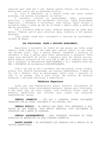 repelido para além dos 5 cms. Nestes pontos fracos, com certeza, a pessoa deve sentir dor ou problemas físicos. 
E, (isso é admirável) se a pessoa ainda não sente nenhum problema, com certeza futuramente irá sentir! 
O aurímetro localiza as polaridades: Sobre polaridades positivas, o aparelho faz movimentos verticais. Sobre polaridades negativas, o movimento é horizontal. Para testar, basta colocar o aurímetro sobre a palma da mão de um homem e depois sobre a palma da mão de uma mulher. 
Com o aurímetro pode-se fazer inúmeras pesquisas de ordem mais mental. Pode-se usá-lo para encontrar água, minérios e até pessoas perdidas. 
Isso, porém, exige mais treinamento e técnicas de rastreamento através de mapas. 
POR CURIOSIDADE, FAZER O SEGUINTE EXPERIMENTO: 
Equilibrar o aurímetro em frente de uma pessoa que tenha algum negócio ainda indeciso e não sabe qual caminho seguir ou não tenha uma decisão final. Faça a pessoa segurar levemente o ponteiro do aurímetro e diga à pessoa para fazer mentalmente a pergunta: "Devo tomar esta decisão"? Ao soltar o ponteiro este não deverá oscilar. Neste momento, pergunte em voz alta SIM ou NÃO se a resposta deva ser SI« o aurímetro se movimentará VERTICALMENTE e se a resposta deva ser NÃO o AURÍMETRO se movimentará HORIZONTALMENTE. 
Toda a vez que se usa o aurímetro com uma pessoa, coisa, animal, planta, etc, deve-se descarregar sua energia remanescente. O mesmo se faz com o pêndulo. Para se descarregar, basta tocar o aparelho no chão ou na parede. Isso é para evitar uma mistura de diversas energias, o que pode dificultar a experiência. 
Pêndulos Especiais 
Saiba que todo Radiestesista possui diversos instrumentos de trabalho, muitas vezes inteiramente pessoais. Apenas para ilustração, é bom saber que, em outra etapas, você conhecerá outros tipos de pêndulos específicos que servirão para ajudar nas pesquisas radiestésicas. Assim: 
PÊNDULO CROMÁTICO - COM ELE O OPERADOR PODERÁ FACILMENTE TRABALHAR COM AS CORES, DESCOBRIR A COR PESSOAL, ETC. 
PÊNDULO EGÍPCIO - UM PÊNDULO QUE NUNCA FICA IMPREGNADO E QUE, DEVIDO AO SEU FORMATO, PODE EMITIR ENERGIAS, POIS FACILMENTE SE SINTONIZA COM A MENTE DO OPERADOR. 
PÊNDULO ELETROMAGNÉTICO -ONDE PODEREMOS DESCOBRIR AS FASES ELÉTRICAS OU MAGNÉTICAS DE CADA VIBRAÇÃO CROMÁTICA. 
BASTÃO ATLANTE - UM INSTRUMENTO QUE TRABALHA COM A ENERGIA DE UM CRISTAL MAGNETIZADO.  