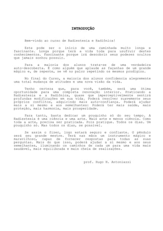 INTRODUÇÃO 
Bem-vindo ao curso de Radiestesia e Radiônica! 
Este pode ser o início de uma caminhada muito longa e fascinante. Longa porque terá a vida toda para usufruir destes conhecimentos. Fascinante porque irá descobrir seus poderes ocultos que jamais sonhou possuir. 
Para a maioria dos alunos trata-se de uma verdadeira auto-descoberta. É como alguém que aplaude as façanhas de um grande mágico e, de repente, se vê no palco repetindo os mesmos prodígios. 
No final do Curso, a maioria dos alunos confidencia alegremente uma total mudança de atitudes e uma nova visão da vida. 
Tenho certeza que, para você, também, será uma ótima oportunidade para uma completa renovação interior. Praticando a Radiestesia e a Radiônica, quase que imperceptivelmente sentirá profundas modificações em sua vida. Poderá resolver suavemente seus próprios conflitos, adquirindo mais auto-confiança. Poderá ajudar mais a si mesmo e aos semelhantes: Poderá ter mais saúde, mais proteção, mais harmonia, mais prosperidade. 
Para tanto, basta dedicar um pouquinho só do seu tempo. A Radiestesia é uma ciência e uma arte. Mais arte emenos ciência. Como toda a arte, precisa ser praticada. Pois pratique. Todos os dias. Um pouquinho só. Mas todos os dias, se possível. 
Se assim o fizer, logo estará seguro e confiante. O pêndulo será seu grande mestre. Terá nas mãos um instrumento mágicoe maravilhoso, capaz de fornecer respostas para todas as suas perguntas. Mais do que isso, poderá ajudar a si mesmo e aos seus semelhantes, iluminando os caminhos de cada um para uma vida mais saudável, mais equilibrada e mais cheia de realizações. 
prof. Hugo H. Antoniazzi  