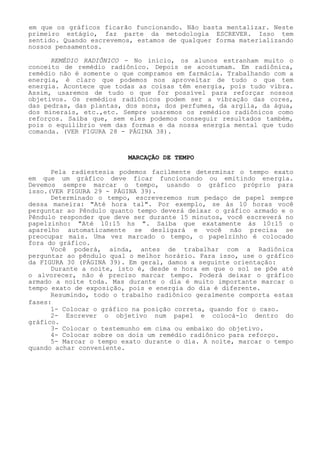 em que os gráficos ficarão funcionando. Não basta mentalizar. Neste primeiro estágio, faz parte da metodologia ESCREVER. Isso tem sentido. Quando escrevemos, estamos de qualquer forma materializando nossos pensamentos. 
REMÉDIO RADIÔNICO - No início, os alunos estranham muito o conceito de remédio radiônico. Depois se acostumam. Em radiônica, remédio não é somente o que compramos em farmácia. Trabalhando com a energia, é claro que podemos nos aproveitar de tudo o que tem energia. Acontece que todas as coisas têm energia, pois tudo vibra. Assim, usaremos de tudo o que for possível para reforçar nossos objetivos. Os remédios radiônicos podem ser a vibração das cores, das pedras, das plantas, dos sons, dos perfumes, da argila, da água, dos minerais, etc.,etc. Sempre usaremos os remédios radiônicos como reforços. Saiba que, sem eles podemos conseguir resultados também, pois o equilíbrio vem das formas e da nossa energia mental que tudo comanda. (VER FIGURA 28 - PÁGINA 38). 
MARCAÇÃO DE TEMPO 
Pela radiestesia podemos facilmente determinar o tempo exato em que um gráfico deve ficar funcionando ou emitindo energia. Devemos sempre marcar o tempo, usando o gráfico próprio para isso.(VER FIGURA 29 - PÁGINA 39). 
Determinado o tempo, escreveremos num pedaço de papel sempre dessa maneira: "Até hora tal". Por exemplo, se às 10 horas você perguntar ao Pêndulo quanto tempo deverá deixar o gráfico armado e oPêndulo responder que deve ser durante 15 minutos, você escreverá no papelzinho: "Até 10:15 hs ". Saiba que exatamente às 10:15 o aparelho automaticamente se desligará e você não precisa se preocupar mais. Uma vez marcado o tempo, o papelzinho é colocadofora do gráfico. 
Você poderá, ainda, antes de trabalhar com a Radiônica perguntar ao pêndulo qual o melhor horário. Para isso, use o gráfico da FIGURA 30 (PÁGINA 39). Em geral, damos a seguinte orientação: 
Durante a noite, isto é, desde e hora em que o sol se põe até o alvorecer, não é preciso marcar tempo. Poderá deixar o gráfico armado a noite toda. Mas durante o dia é muito importante marcar o tempo exato de exposição, pois e energia do dia é diferente. 
Resumindo, todo o trabalho radiônico geralmente comporta estas fases: 
1- Colocar o gráfico na posição correta, quando for o caso. 
2- Escrever o objetivo num papel e colocá-lo dentro do gráfico. 
3- Colocar o testemunho em cima ou embaixo do objetivo. 
4- Colocar sobre os dois um remédio radiônico para reforço. 
5- Marcar o tempo exato durante o dia. A noite, marcar o tempo quando achar conveniente.  
