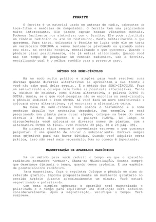 FERRITE 
O ferrite é um material usado em antenas de rádio, cabeçotes de toca-fitas e memórias de computador. O ferrite tem uma propriedade muito interessante. Ele parece captar nossas vibrações mentais. Podemos facilmente nos sintonizar com o ferrite. Ele pode substituir um remédio radiônico ou até um testemunho. Basta mentalizarmos o que queremos. Para tanto, colocamos o ferrite no lugar onde ele se torna um verdadeiro CORINGA e vamos lentamente pivotando ou girando sobre seu eixo, no sentido horário, mentalizando o que queremos. Quando o pêndulo girar positivamente, ele já estará sintonizado. Quando você não tem tempo de pesquisar um remédio radiônico, use o ferrite, mentalizando qual é o melhor remédio para o presente caso. 
MÉTODO DOS SEMI-CÍRCULOS 
Há um modo muito prático e simples para você resolver suas dúvidas quando diversas alternativas se apresentam à sua frente e você não sabe qual delas seguir.. É o método dos SEMI-CÍRCULOS. Faça um semi-círculo e coloque nele todas as possíveis alternativas. Tenha o, cuidado de colocar, como última alternativa, a palavra OUTRO ou OUTRA. Assim, se o que você pesquisa não se encontra no semi-círculo, o pêndulo indicará o item OUTRO. Aí você fará um novo semi-círculo e colocará novas alternativas, até encontrar a alternativa certa. 
Na base do semi-círculo você coloca o testemunho e o nome genérico daquilo que necessita descobrir. Por exemplo, se está pesquisando uma planta para curar alguém, coloque na base do semi- círculo a foto da pessoa e a palavra PLANTA. Ao longo da circunferência você colocará os diversos nomes de plantas. com a alternativa OUTRO nó final. (VER FIGURAS 28 pág. 38 e 29 pág. 39). 
Na primeira etapa sempre é conveniente escrever o que queremos perguntar. É uma questão de educar o subconsciente. Escreva sempre seus objetivos para não haver dúvidas. Quando você adquirir certa prática, isso não será mais necessário. Mas no começo é importante. 
MAGNETIZAÇÃO DE APARELHOS RADIÔNICOS 
Há um método para você reduzir o tempo em que o aparelho radiônico permanece "Armado". Chama-se MAGNETIZAÇÃO. Usamos sempre que desejamos diminuir o tempo, quando temos urgência. É uma espécie de pronto-socorro radiônico. 
Para magnetizar, faça o seguinte: Coloque o pêndulo em cima do referido gráfico. Imponha propositalmente um movimento giratório no sentido horário durante aproximadamente um minuto. Você estará magnetizando e polarizando. 
Com esta simples operação o aparelho será magnetizado e polarizado e o tempo para equilibrar uma disfunção será reduzido consideravelmente. Após a magnetização, verifique o tempo. Terá surpresa.  