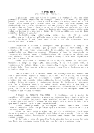O Decágono 
(VER FIGURA 31 - PÁGINA 39). 
A primeira forma que vamos conhecer é o Decágono, uma das maispoderosas formas emissoras de energia. Como diz o nome, o decágonopossui 10 ângulos ou 10 lados e está baseado na forma circular. É bomsaber inicialmente que trabalharemos com formas cujo eixo deverá serposicionado na direção norte-sul. Formas circulares, porém, bem comoas extraídas de formas circulares serão colocadas em qualquer posição, sem ser necessário usar a bússola. Também não necessitamos posicionartodas as formas que possuem o Campo de Forma Artificial, com as duasbolinhas (cheia e vazada) 
O Radiestesista, entretanto, sempre que não há o campoartificial, deverá estar voltado para o norte magnético. É melhor. 
O Decágono é uma forma maravilhosa e com ele poderemos fazermúltiplos usos, a saber: 
1-LIMPEZA - Usamos o Decágono para purificar e limpar ostestemunhos ou os objetos que possuam energias misturadas, nãopróprias. Objetos ficam impregnados de múltiplas energias quando sãomanipulados por diversas pessoas. Chamamos a isso de remanência ouimpregnação. Muitas vezes o Radiestesista não consegue se sintonizarcomo objeto, com o testemunho, quando a energia dele está impregnadade outras energias. 
Então colocamos o testemunho ou o objeto dentro do Decágono. Marcamos o tempo de exposição. Geralmente, 5 ou 10 minutos após, otestemunho já estará limpo e desimpregnado, ficando somente a energiaprópria dele. Acostume-se a fazer sempre isso. Use o Decágono para aprimeira Limpeza. 
2-POTENCIALIZAÇÃO - Muitas vezes não conseguimos nos sintonizarcom o testemunho porque a energia dele está muito fraca. Um simplesnome da pessoa, que nem conhecemos, escrita num pedaço de papel, precisa ter sua energia potencializada. Assim também, uma foto muitoantiga. Então colocamos o testemunho dentro do Decágono e, enquantoele faz a Limpeza estará ao mesmo tempo aumentando a energia ouPotencializando a energia daquele testemunho. Acostume-se a colocar, pois, as fotos ou nomes escritos sempre dentro do Decágono antes detrabalhar com outros gráficos. 
3-FAZER UM REMÉDIO RADIÔNICO - O Decágono tem o poder decatalizar múltiplas energias a ponto de podermos fazer dentro dele umverdadeiro remédio radiônico para qualquer coisa. É um processo tãosimples que fica difícil acreditar nos espantosos efeitos e resultadosque temos obtido. Vale a pena experimentar. 
Alunos principiantes já conseguem ótimos resultados. Bastafazer direitinho. Você irá perceber que a Radiônica funciona de fato efunciona muito rápido. 
Antes de mais nada precisa ter um claro objetivo. Você querobter exatamente o que? O remédio radiônico é uma energia. Pode servirpara qualquer coisa; Geralmente o fazemos para curas. Mas serve paraoutras coisas. 
A) Invente o nome do remédio. Todo remédio tem um nome. Inventeum. Pode ser qualquer nome. Pode ser com letras e números, etc.  