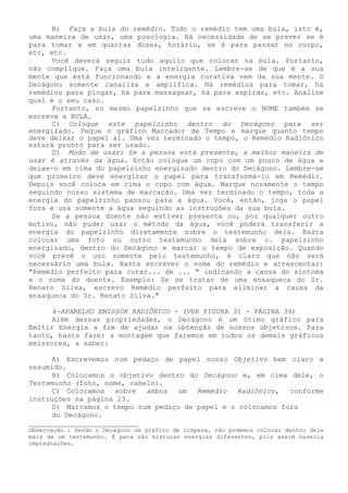 B) Faça a bula do remédio. Todo o remédio tem uma bula, isto é, uma maneira de usar, uma posologia. Há necessidade de se prever se é para tomar e em quantas doses, horário, se é para passar no corpo, etc, etc. 
Você deverá seguir tudo aquilo que colocar na bula. Portanto, não complique. Faça uma bula inteligente. Lembre-se de que é a sua mente que está funcionando e a energia curativa vem da sua mente. O Decágono somente canaliza e amplifica. Há remédios para tomar, há remédios para pingar, há para massagear, há para aspirar, etc. Analise qual é o seu caso. 
Portanto, no mesmo papelzinho que se escreve o NOME também se escreve a BULA. 
C) Coloque este papelzinho dentro do Decágono para ser energizado. Pegue o gráfico Marcador de Tempo e marque quanto tempo deve deixar o papel ai. Uma vez terminado o tempo, o Remédio Radiônico estará pronto para ser usado. 
D) Modo de usar: Se a pessoa está presente, a melhor maneira de usar é através da água. Então coloque um copo com um pouco de água e deixe-o em cima do papelzinho energizado dentro do Decágono. Lembre-se que primeiro deve energizar o papel para transformá-lo em Remédio. Depois você coloca em cima o copo com água. Marque novamente o tempo seguindo nosso sistema de marcação. Uma vez terminado o tempo, toda a energia do papelzinho passou para a água. Você, então, joga o papel fora e usa somente a água seguindo as instruções da sua bula. 
Se a pessoa doente não estiver presente ou, por qualquer outro motivo, não puder usar o método da água, você poderá transferir a energia do papelzinho diretamente sobre o testemunho dela. Basta colocar uma foto ou outro testemunho dela sobre o. papelzinho energizado, dentro do Decágono e marcar o tempo de exposição. Quando você prevê o uso somente pelo testemunho, é claro que não será necessário uma bula. Basta escrever o nome do remédio e acrescentar: "Remédio perfeito para curar... de ... " indicando a causa do sintoma e o nome do doente. Exemplo: Se se tratar de uma enxaqueca do Sr. Renato Silva, escrevo Remédio perfeito para eliminar a causa da enxaqueca do Sr. Renato Silva." 
4-APARELHO EMISSOR RADIÔNICO - (VER FIGURA 31 - PÁGINA 39) 
Além dessas propriedades, o Decágono é um ótimo gráfico para Emitir Energia a fim de ajudar na obtenção de nossos objetivos. Para tanto, basta fazer a montagem que faremos em todos os demais gráficos emissores, a saber: 
A) Escrevemos num pedaço de papel nosso Objetivo bem claro e resumido. 
B) Colocamos o objetivo dentro do Decágono e, em cima dele, o Testemunho (foto, nome, cabelo). 
C) Colocamos sobre ambos um Remédio Radiônico, conforme instruções na página 23. 
D) Marcamos o tempo num pedaço de papel e o colocamos fora 
do Decágono. 
__________________________ 
Observação : Sendo o Decágono um gráfico de limpeza, não podemos colocar dentro dele mais de um testemunho. É para não misturar energias diferentes, pois assim haveria impregnações.  