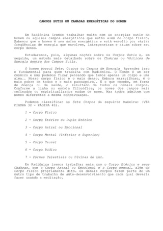 CAMPOS SUTIS OU CAMADAS ENERGÉTICAS DO HOMEM 
Em Radiônica iremos trabalhar muito com as energias sutis do homem ou aqueles campos energéticos que estão além do corpo físico. Sabemos que o homem é uma usina energética e está envolto por várias freqüências de energia que envolvem, interpenetram e atuam sobre seu corpo denso. 
Estudaremos, pois, algumas noções sobre os Corpos Sutis e, em seguida, um estudo mais detalhado sobre os Chakras ou Vórtices de Energia dentro dos Campos Sutis. 
O homem possui Sete. Corpos ou Campos de Energia_ Aprender isso é fundamental para quem trabalha com Radiônica. O homem é um ser cósmico e não podemos ficar pensando que temos apenas um corpo e uma alma.. Nosso corpo físico é o mais denso. Embora maravilhoso, é o mais pobre de todos e o mais passageiro.. É o que recebe, em forma de doença ou de saúde, o resultado de todos os demais corpos. Conforme a linha ou escola filosófica, os nomes dos campos mais refinados ou espiritualizados mudam de nome. Mas todos admitem com nomes diferentes a mesma conceituação. 
Podemos classificar os Sete Corpos da seguinte maneira: (VER FIGURA 32 - PÁGINA 40). 
1 - Corpo Físico 
2 - Corpo Etérico ou Duplo Etérico 
3 - Corpo Astral ou Emocional 
4 - Corpo Mental (Inferior e Superior) 
5 - Corpo Causal 
6 - Corpo Búdico 
7 - Formas Celestiais ou Divinas de Luz. 
Em Radiônica iremos trabalhar mais com o Corpo Etérico e seus Chakras, com o Corpo Astral ou Emocional e o Corpo Mental, além do Corpo Físico propriamente dito. Os demais corpos fazem parte de um outro tipo de trabalho de auto-desenvolvimento que cada qual deveria fazer usando a meditação.  