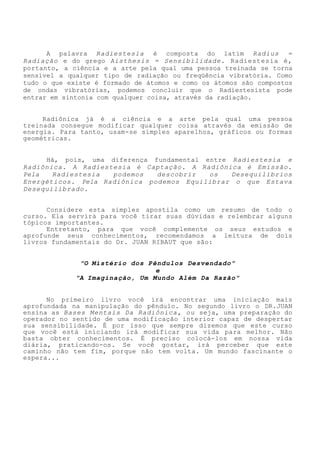 A palavra Radiestesia é composta do latim Radius = Radiação e do grego Aisthesis = Sensibilidade. Radiestesia é, portanto, a ciência e a arte pela qual uma pessoa treinada se torna sensível a qualquer tipo de radiação ou freqüência vibratória. Como tudo o que existe é formado de átomos e como os átomos são compostos de ondas vibratórias, podemos concluir que o Radiestesista pode entrar em sintonia com qualquer coisa, através da radiação. 
Radiônica já é a ciência e a arte pela qual uma pessoa treinada consegue modificar qualquer coisa através da emissão de energia. Para tanto, usam-se simples aparelhos, gráficos ou formas geométricas. 
Há, pois, uma diferença fundamental entre Radiestesia e Radiônica. A Radiestesia é Captação. A Radiônica é Emissão. Pela Radiestesia podemos descobrir os Desequilíbrios Energéticos. Pela Radiônica podemos Equilibrar o que Estava Desequilibrado. 
Considere esta simples apostila como um resumo de todo o curso. Ela servirá para você tirar suas dúvidas e relembrar alguns tópicos importantes. 
Entretanto, para que você complemente os seus estudos e aprofunde seus conhecimentos, recomendamos a leitura de dois livros fundamentais do Dr. JUAN RIBAUT que são: 
"O Mistério dos Pêndulos Desvendado" 
e 
"A Imaginação, Um Mundo Além Da Razão" 
No primeiro livro você irá encontrar uma iniciação mais aprofundada na manipulação do pêndulo. No segundo livro o DR.JUAN ensina as Bases Mentais Da Radiônica, ou seja, uma preparação do operador no sentido de uma modificação interior capaz de despertar sua sensibilidade. É por isso que sempre dizemos que este curso que você está iniciando irá modificar sua vida para melhor. Não basta obter conhecimentos. É preciso colocá-los em nossa vida diária, praticando-os. Se você gostar, irá perceber que este caminho não tem fim, porque não tem volta. Um mundo fascinante o espera...  
