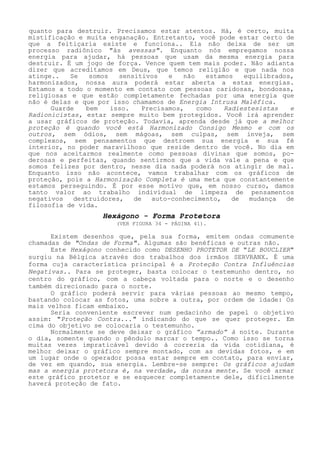 quanto para destruir. Precisamos estar atentos. Há, é certo, muita mistificação e muita enganação. Entretanto, você pode estar certo de que a feitiçaria existe e funciona.. Ela não deixa de ser um processo radiônico "às avessas". Enquanto nós empregamos nossa energia para ajudar, há pessoas que usam da mesma energia para destruir. É um jogo de força. Vence quem tem mais poder. Não adianta dizer que acreditamos em Deus, que temos religião e que nada nos atinge.. Se somos sensitivos e não estamos equilibrados, harmonizados, nossa aura poderá estar aberta a estas energias. Estamos a todo o momento em contato com pessoas caridosas, bondosas, religiosas e que estão completamente fechadas por uma energia que não é delas e que por isso chamamos de Energia Intrusa Maléfica. 
Guarde bem isso. Precisamos, como Radiestesistas e Radionicistas, estar sempre muito bem protegidos. Você irá aprender a usar gráficos de proteção. Todavia, aprenda desde já que a melhor proteção é quando você está Harmonizado Consigo Mesmo e com os outros, sem ódios, sem mágoas, sem culpas, sem inveja, sem complexos, sem pensamentos que destroem sua energia e sua fé interior, no poder maravilhoso que reside dentro de você. No dia em que nos aceitarmos realmente como pessoas divinas que somos, po- derosas e perfeitas, quando sentirmos que a vida vale a pena e que somos felizes por dentro, nesse dia nada poderá nos atingir de mal. Enquanto isso não acontece, vamos trabalhar com os gráficos de proteção, pois a Harmonização Completa é uma meta que constantemente estamos perseguindo. É por esse motivo que, em nosso curso, damos tanto valor ao trabalho individual de limpeza de pensamentos negativos destruidores, de auto-conhecimento, de mudança de filosofia de vida. 
Hexágono - Forma Protetora 
(VER FIGURA 34 - PÁGINA 41). 
Existem desenhos que, pela sua forma, emitem ondas comumente chamadas de "Ondas de Forma". Algumas são benéficas e outras não. 
Este Hexágono conhecido como DESENHO PROTETOR DE "LE BOUCLIER" surgiu na Bélgica através dos trabalhos dos irmãos SERVRANX. É uma forma cuja característica principal é a Proteção Contra Influências Negativas.. Para se proteger, basta colocar o testemunho dentro, no centro do gráfico, com a cabeça voltada para o norte e o desenho também direcionado para o norte. 
O gráfico poderá servir para várias pessoas ao mesmo tempo, bastando colocar as fotos, uma sobre a outra, por ordem de idade: Os mais velhos ficam embaixo. 
Seria conveniente escrever num pedacinho de papel o objetivo assim: "Proteção Contra..." indicando do que se quer proteger. Em cima do objetivo se colocaria o testemunho. 
Normalmente se deve deixar o gráfico ”armado” à noite. Durante o dia, somente quando o pêndulo marcar o tempo.. Como isso se torna muitas vezes impraticável devido à correria da vida cotidiana, é melhor deixar o gráfico sempre montado, com as devidas fotos, e em um lugar onde o operador possa estar sempre em contato, para enviar, de vez em quando, sua energia. Lembre-se sempre: Os gráficos ajudam mas a energia protetora é, na verdade, da nossa mente. Se você armar este gráfico protetor e se esquecer completamente dele, dificilmente haverá proteção de fato.  
