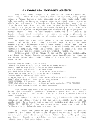 A PIRÂMIDE COMO INSTRUMENTO RADIÔNICO 
Tudo o que emite energia é, na verdade, um aparelho radiônico. Entre eles, a Pirâmide é um aparelho radiônico especial, pois, quando possui o Padrão Quéops e está alinhada na direção norte-sul, emite pelo seu ápice um feixe de energia cósmica do verde positivo que se alinha posteriormente fracionado em doze freqüências cromáticas ao redor da sua base. A um terço da base, na posição da chamada "Câmara Do Rei", há a junção de todos os campos de energia. É o local onde colocamos os objetos de experimentação científica, para pesquisa. O melhor material para se confeccionar pirâmides é o Cristal de Quartzo. Mesmo sendo compacta, sem espaço interno, a pirâmide de cristal irradia uma energia de altíssimo poder de harmonização e cura. 
As pirâmides ocas, principalmente as que possuem somente as arestas, feitas de latão, cobre, alumínio, madeira, etc., são mais práticas para a experiência que iremos ensinar agora. Mas, com um pouco de habilidade, você conseguirá o mesmo efeito nas pirâmides fechadas e compactas. Você irá aprender agora a extrair da base da pirâmide a cor que necessitar para seu trabalho radiônico. 
Conforme você verá na figura 2, página 34, uma vez posicionada, a pirâmide de Padrão Quéops apresenta doze freqüências de cores em sua base, sendo sete cores visíveis e cinco invisíveis, assim distribuídas: 
VERMELHO (Vm) no centro da base oeste 
LARANJA (L) ainda na base oeste, próximo ao canto noroeste 
AMARELO (Am) na base norte, próximo ao canto noroeste 
VERDE POSITIVO (V+) no centro da base norte 
AZUL (Az) ainda na base norte, próximo ao canto nordeste 
ÍNDIGO (I) na base leste, próximo ao canto nordeste 
VIOLETA (Vi) no centro da base leste 
ULTRA VIOLETA (U.V.) ainda na base leste, próximo ao canto sudeste 
BRANCO (Br) na base sul, próximo ao canto sudeste 
VERDE NEGATIVO (V-) no centro da base sul 
PRETO (Pr) ainda na base sul, próximo ao canto sudoeste INFRA VERMELHO (I.V.) na base oeste, próximo ao canto sudoeste. 
Você notará que sempre estas cores seguem a mesma ordem. É bom decorá-las: VERMELHO - LARANJA - AMARELO - VERDE POSITIVO - AZUL - ÍNDIGO - VIOLETA - ULTRA VIOLETA - BRANCO - VERDE NEGATIVO - PRETO - INFRA VERMELHO. 
Para extrair a cor de uma pirâmide, primeiramente você deverá perguntar ao pêndulo qual a cor que você necessita para este ou aquele caso. Para tanto, use o gráfico semicircular das cores (VER FIGURA 35 - PÁGINA 41). Uma vez achada a cor, você poderá extraí-la facilmente da pirâmide da seguinte maneira: 
A) Coloque uma pirâmide (de preferência vazada) na posição norte-sul. Esta pirâmide deverá ter um pedacinho de fio fino de cobre com uma ponta enrolada numa das bases. Sabendo de antemão qual a cor que deseja, direcione a pirâmide de tal maneira que o fio fique voltado para a face onde estará a cor.  
