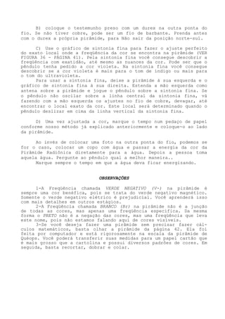 B) coloque o testemunho preso com um durex na outra ponta do fio. Se não tiver cobre, pode ser um fio de barbante. Prenda antes com o durex a própria pirâmide, para Não sair da posição norte-sul. 
C) Use o gráfico de sintonia fina para fazer o ajuste perfeitodo exato local onde a freqüência da cor se encontra na pirâmide (VER FIGURA 36 - PÁGINA 41). Pela sintonia fina você consegue descobrir a freqüência com exatidão, até mesmo as nuances da cor. Pode ser que o pêndulo tenha pedido a cor violeta. Na sintonia fina você consegue descobrir se a cor violeta é mais para o tom de índigo ou mais para o tom do ultravioleta. 
Para usar a sintonia fina, deixe a pirâmide à sua esquerda e o gráfico de sintonia fina à sua direita. Estenda a mão esquerda como antena sobre a pirâmide e jogue o pêndulo sobre a sintonia fina. Se o pêndulo não oscilar sobre a linha central da sintonia fina, vá fazendo com a mão esquerda os ajustes no fio de cobre, devagar, até encontrar o local exato da cor. Este local será determinado quando o pêndulo deslizar em cima da linha vertical da sintonia fina. 
D) Uma vez ajustada a cor, marque o tempo num pedaço de papel conforme nosso método já explicado anteriormente e coloque-o ao lado da pirâmide. 
Ao invés de colocar uma foto na outra ponta do fio, podemos se for o caso, colocar um copo com água e passar a energia da cor da Pirâmide Radiônica diretamente para a água. Depois a pessoa toma aquela água. Pergunte ao pêndulo qual a melhor maneira.. 
Marque sempre o tempo em que a água deva ficar energizando. 
OBSERVAÇÕES 
1-A Freqüência chamada VERDE NEGATIVO (V-) na pirâmide é sempre uma cor benéfica, pois se trata do verde negativo magnético. Somente o verde negativo elétrico é prejudicial. Você aprenderá isso com mais detalhes em outros estágios. 
2-A Freqüência chamada BRANCO (Br) na pirâmide não é a junção de todas as cores, mas apenas uma freqüência especifica. Damesma forma o PRETO não é a negação das cores, mas uma freqüência que leva este nome, pois não estamos falando aqui de cores visíveis. 
3-Se você deseja fazer uma pirâmide sem precisar fazer cál- culos matemáticos, basta olhar a pirâmide da página 42. Ela foi feita por computador e está rigorosamente na escala da pirâmide de Quéops. Você poderá transferir suas medidas para um papel cartão que é mais grosso que a cartolina e possui diversos padrões de cores. Em seguida, basta recortar, dobrar e colar.  