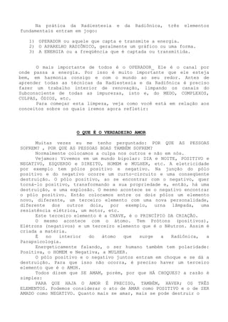 Na prática da Radiestesia e da Radiônica, três elementos fundamentais entram em jogo: 
1) OPERADOR ou aquele que capta e transmite a energia. 
2) O APARELHO RADIÔNICO, geralmente um gráfico ou uma forma. 
3) A ENERGIA ou a freqüência que é captada ou transmitida. 
O mais importante de todos é o OPERADOR_ Ele é o canal por onde passa a energia. Por isso é muito importante que ele esteja bem, em harmonia consigo e com o mundo ao seu redor. Antes de aprender todas as técnicas da Radiestesia e da Radiônica é preciso fazer um trabalho interior de renovação, limpando os canais do Subconsciente de todas as impurezas, isto e, do MEDO, COMPLEXOS, CULPAS, ÓDIOS, etc. 
Para começar esta limpeza, veja como você está em relação aos conceitos sobre os quais iremos agora refletir: 
O QUE É O VERDADEIRO AMOR 
Muitas vezes eu me tenho perguntado: POR QUE AS PESSOAS SOFREM? , POR QUE AS PESSOAS BOAS TAMBÉM SOFREM? 
Normalmente colocamos a culpa nos outros e não em nós. 
Vejamos: Vivemos em um mundo bipolar: DIA e NOITE, POSITIVO e NEGATIVO, ESQUERDO e DIREITO, HOMEM e MULHER, etc. A eletricidade por exemplo tem pólos positivo e negativo. Na junção do pólo positivo e do negativo ocorre um curto-circuito e uma conseqüentedestruição. O pólo positivo, ao se encontrar com o negativo, quer torná-lo positivo, transformando a sua propriedade e, então, há uma destruição, e uma explosão. O mesmo acontece se o negativo encontrar o pólo positivo. Então colocamos entre os dois pólos um elemento novo, diferente, um terceiro elemento com uma nova personalidade, diferente dos outros dois, por exemplo, urna lâmpada, uma resistência elétrica, um motor, etc. 
Este terceiro elemento é a CHAVE, é o PRINCÍPIO DA CRIAÇÃO. 
O mesmo acontece com o átomo. Tem Prótons (positivos), Elétrons (negativos) e um terceiro elemento que é o Nêutron. Assim écriada a matéria. 
É no interior do átomo que surge a Radiônica, a Parapsicologia. 
Energeticamente falando, o ser humano também tem polaridade: Positiva, o HOMEM e Negativa, a MULHER. 
O pólo positivo e o negativo juntos entram em choque e se dá a destruição. Para que isso não ocorra, é preciso haver um terceiro elemento que é o AMOR. 
Todos dizem que SE AMAM, porém, por que HÁ CHOQUES? a razão é simples: 
PARA QUE HAJA O AMOR É PRECISO, TAMBÉM, HAVER; OS TRÊS ELEMENTOS. Podemos considerar o ato de AMAR como POSITIVO e o de SER AMADO como NEGATIVO. Quanto mais se amar, mais se pode destruir o  
