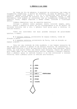 O PÊNDULO E AS CORES 
Ao longo do fio do pêndulo, é possível se sintonizar com todas as freqüências cromáticas, a partir do vermelho, na base do pêndulo, até o violetas. Quando você segura o fio ou acorrentinha mais próximo ao pêndulo, estará entrando em sintonia com a cor vermelha. Assim, a cada centímetro, você poderá se sintonizar com as freqüências cromáticas do espectro solar, sempre seguindo a mesma ordem, conforme a Ilustração abaixo. 
Podemos demonstrar isso da seguinte maneira: 
Coloque o pêndulo sobre qualquer objeto colorido (papel, pano, etc.). Segure o pêndulo no ponto do fio correspondente à cor do objeto. Ao entrarem sintonia com a cor, o pêndulo fará giros para a direita, no sentido horário. 
Todos nós convivemos com duas grandes energias de polaridades opostas, a saber: 
• A energia cósmica, proveniente do espaço sideral, vindo em direção à Terra. 
• A energia telúrica, proveniente da Terra, indo cm direção ao espaço sideral. 
Para ter uma condição de vida saudável, o ser humano necessita de 98% de energia cósmica e apenas 2% de energia telúrica. Em radiestesia, o PONTO ZERO sinaliza o ponto de equilíbrio entre estas duas energias. Desta forma, se você quiser medir uma destas duas energias, segure seu pêndulo pelo PONTO ZERO. Se seu subconsciente estiver captando a energia cósmica, fará o pêndulo girar no sentido horário e se ele sintonizar a energia telúrica, fará o pêndulo girar no sentido anti-horário.  