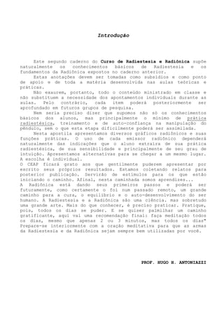 Introdução 
Este segundo caderno do Curso de Radiestesia e Radiônica supõe naturalmente os conhecimentos básicos de Radiestesia e os fundamentos da Radiônica expostos no caderno anterior. 
Estas anotações devem ser tomadas como subsídios e como ponto de apoio e de toda a matéria desenvolvida nas aulas teóricas e práticas. 
Não exaurem, portanto, todo o conteúdo ministrado em classe e não substituem a necessidade dos apontamentos individuais durante as aulas. Pelo contrário, cada item poderá posteriormente ser aprofundado em futuros grupos de pesquisa. 
Nem seria preciso dizer que supomos não só os conhecimentos básicos dos alunos, mas principalmente o mínimo de prática radiestésica, treinamento e de auto-confiança na manipulação do pêndulo, sem o que esta etapa dificilmente poderá ser assimilada. 
Nesta apostila apresentamos diversos gráficos radiônicos e suas funções práticas. O uso de cada emissor radiônico dependerá naturalmente das indicações que o aluno extraíra de sua prática radiestésica, de sua sensibilidade e principalmente de seu grau de intuição. Apresentamos alternativas para se chegar a um mesmo lugar. A escolha é individual. 
O CEAP ficará grato aos que gentilmente puderem apresentar por escrito seus próprios resultados. Estamos coletando relatos para posterior publicação. Servirão de estímulos para os que estão iniciando o caminho. Afinal, nesta caminhada somos aprendizes... 
A Radiônica está dando seus primeiros passos e poderá ser futuramente, como certamente o foi num passado remoto, um grande caminho para a cura, o equilíbrio e o auto-desenvolvimento do ser humano. A Radiestesia e a Radiônica são uma ciência. mas sobretudo uma grande arte. Mais do que conhecer, é preciso praticar. Pratique, pois, todos os dias se puder. E se quiser palmilhar um caminho gratificante, aqui vai uma recomendação final: faça meditação todos os dias, mesmo que apenas 2 ou 3 minutos, mas todos os dias" Prepare-se interiormente com a oração meditativa para que as armas da Radiestesia e da Radiônica sejam sempre bem utilizadas por você. 
PROF. HUGO H. ANTONIAZZI  