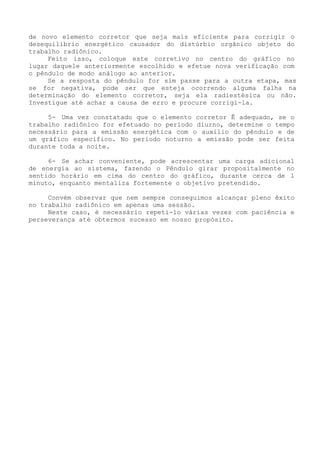 de novo elemento corretor que seja mais eficiente para corrigir o desequilíbrio energético causador do distúrbio orgânico objeto do trabalho radiônico. 
Feito isso, coloque este corretivo no centro do gráfico no lugar daquele anteriormente escolhido e efetue nova verificação com o pêndulo de modo análogo ao anterior. 
Se a resposta do pêndulo for sim passe para a outra etapa, mas se for negativa, pode ser que esteja ocorrendo alguma falha na determinação do elemento corretor, seja ela radiestésica ou não. Investigue até achar a causa de erro e procure corrigi-la. 
5- Uma vez constatado que o elemento corretor Ê adequado, se o trabalho radiônico for efetuado no período diurno, determine o tempo necessário para a emissão energética com o auxilio do pêndulo e de um gráfico especifico. No período noturno a emissão pode ser feita durante toda a noite. 
6- Se achar conveniente, pode acrescentar uma carga adicional de energia ao sistema, fazendo o Pêndulo girar propositalmente no sentido horário em cima do centro do gráfico, durante cerca de 1 minuto, enquanto mentaliza fortemente o objetivo pretendido. 
Convém observar que nem sempre conseguimos alcançar pleno êxito no trabalho radiônico em apenas uma sessão. 
Neste caso, é necessário repeti-lo várias vezes com paciência e perseverança até obtermos sucesso em nosso propósito.  
