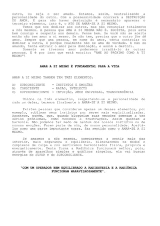 outro, ou seja o ser amado. Estamos, assim, neutralizando a personalidade do outro. Com a possessividade ocorrerá a DESTRUIÇÃO DO AMOR. E para não haver destruição é necessário aparecer o terceiro elemento, isto é, o ATO DE AMAR-SE A SI MESMO. 
Temos que nos dedicar aos outros, mas não renunciar totalmente a nós mesmos. A pessoa que AMA A SI MESMA NÃO É. EGOÍSTA, pois está bem consigo e respeita aos demais. Pense bem. Se você não se aceita então não tem amor a si mesmo. Se não tem, precisa que o outro lhe dê amor. Sempre que uma pessoa, em nome do amor, tenta controlar ou dominar a outra, é porque realmente não se ama de verdade. E não se amando, tenta extrair o amor pela dominação, e assim a destrói. 
Somente se tivermos amor poderemos irradiá-lo às outras pessoas. E é por isso que está escrito: "AME AO PRÓXIMO COMO A TI MESMO"! 
AMAR A SI MESMO É FUNDAMENTAL PARA A VIDA 
AMAR A SI MESMO TAMBÉM TEM TRÊS ELEMENTOS: 
A) SUBCONSCIENTE = INSTINTOS E EMOÇÕES 
B) CONSCIENTE = RAZÃO, INTELECTO 
C) SUPERCONSCIENTE = INTUIÇÃO, AMOR UNIVERSAL, TRANSCENDÊNCIA 
Unidos os três elementos, respeitando-se a personalidade de cada um deles, teremos finalmente o AMAR-SE A SI MESMO. 
Existem pessoas que consideram apenas um desses elementos, por exemplo, sublimam seus instintos por serem mais espiritualizadas. Acontece, porém, que, quando bloqueiam suas emoções começam a ter sérios problemas, como tensões e frustrações. Assim quebram a harmonia. Não podemos ter medo de nenhum dos nossos instintos ou de nossas emoções. Fazem parte de nós, de nossa personalidade. Aceitá- los como uma parte importante nossa, faz sentido como o AMAR-SE A SI MESMO. 
Se amarmos a nós mesmos, começaremos a sentir mais paz interior, mais segurança e equilíbrio. Eliminaremos os medos e complexos de culpa e nos sentiremos harmonizados física, psíquica e energeticamente. Desta forma a Radiônica funcionará melhor, pois, através de aparelhos simples e gráficos singelos, ela vai buscar energias do SUPER e do SUBCONSCIENTE. 
"COM UM OPERADOR BEM EQUILIBRADO A RADIESTESIA E A RADIÔNICA FUNCIONAM MARAVILHOSAMENTE".  
