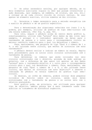 5- Se achar necessário escolha, por qualquer método, um ou dois elementos auxiliares (iguais ou não) que possam intensificar a ação desejada, (por exemplo, um remédio, um cristal, uma cor, etc.) e coloque um em cada círculo vizinho do círculo central. Se usar apenas um elemento auxiliar, utilize somente um dos círculos. 
6- Determine o tempo necessário para a emissão energética com o auxílio do pêndulo e de um grafito especifico. 
Para a determinação dos algarismos referidos nos itens 3 e 4, poderá, por exemplo, utilizar um gráfico do tipo semi-círculo com uma escala numérica. (Ver fig. 5, pag. 92). 
Para isto, segure o pêndulo acima do centro deste gráfico e, simultaneamente, utilize como "antena" dois dedos da mão livre (por exemplo, o polegar e o indicador) apontando um deles para o testemunho da pessoa e o outro para o correspondente círculo do emissor radiônico numérico para o qual ira determinar o número. 
Faça, mentalmente, uma pergunta do tipo "Qual é o número de 1 a 9. a ser colocado neste círculo, que melhor se sintoniza com este testemunho?" 
O pêndulo deverá oscilar e indicar um número na escala. Repita este procedimento para os outros cinco círculos sintonizados com o testemunho da pessoa. 
Para determinar os números que serão colocados nos seis círculos sintonizados com o objetivo, proceda de modo análogo ao anterior, com a diferença de que agora irá apontar um dos dedos "antena" para o testemunho-objetivo e o outro para o correspondente círculo para o qual irá determinar o número. Faça, mentalmente, uma pergunta do tipo "Qual o número de 1 a 9, a ser colocado neste círculo, que melhor se sintoniza com este objetivo?" e observe a indicação do pêndulo na escala numérica do gráfico tipo semi- círculo. 
Se desejar, ao invés de números, poderá colocar doze pequenos cilindros de ferrite sobre os círculos. sendo seis deles sintonizados com o testemunho da pessoa e os outros seis com o objetivo pretendido. 
Este gráfico pode, em princípio, ser utilizado para qualquer tipo de objetivo, embora pareça que é mais comumente usado como auxiliar no tratamento de distúrbios orgânicos.  