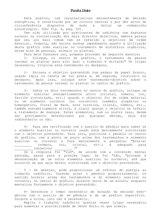 Turbilhão 
Este gráfico, com características eminentemente de emissão energética, é constituído por um círculo central e por dez arcos de circunferência dispostos de modo a imitar um redemoinho sinistrógiro. (Ver fig. 6, pag. 93). 
Tem sido utilizado por praticantes de radiônica com bastante sucesso na concretização dos mais diversos objetivos, embora pareça que seu uso mais comum tem se referido a objetivos de ordem material. Todavia, não existe nenhum impedimento quanto à utilização deste gráfico como auxiliar no tratamento de distúrbios orgânicos, sejam eles de pessoas, animais ou plantas. 
Para dele fazermos uso, podemos proceder da seguinte maneira: 
1- Coloque, no centro do gráfico, o testemunho da pessoa (animal ou planta) para a(o) qual o trabalho é dirigido" Se julgar necessário, vitalize este testemunho no decágono. 
2- Escreva o objetivo pretendido num pedaço de papel branco, usando lápis ou caneta de cor preta e, em seguida, vitalize-o no decágono. Após isso, coloque este testemunho-objetivo sobre o testemunho da pessoa (animal ou planta) no centro do gráfico. 
3- Sobre os dois testemunhos no centro do gráfico, coloque um elemento auxiliar energeticamente ativo (cristal, número, cor, ferrite sintonizado, etc.) quando o objetivo for de ordem material ou um elemento corretor (ou corretivo) (remédio alopático ou homeopático, floral de Bach, erva curativa, cristal, número, etc., também energeticamente ativos, é claro) quando o objetivo se referir a tratamento de doenças. Estes elementos, num ou noutro caso, devem ser previamente determinados por qualquer método, seja ele radiestésico ou não. 
4- Faça uma verificação com o auxilio do pêndulo para saber se o elemento auxiliar ou corretor usado está devidamente sintonizado com o objetivo pretendido. Para isto, posicione o pêndulo no centro do gráfico, com a ponta um pouco acima dos testemunhos e elemento auxiliar ou corretor e faça mentalmente a pergunta: "Este(a) _________ (número, cor, cristal, etc.) é adequado para __________(objetivo) _________ ?" 
Se a resposta for "sim", de acordo com a convenção mental adotada, passe para a próxima tapa. Se for "não, "proceda à determinação de um outro elemento auxiliar ou corretor, até que encontre um que seja melhor sintonizado com o objetivo pretendido. 
5 - Se desejar, pode proporcionar um reforço de energia ao trabalho radiônico, fazendo girar o pêndulo propositalmente. no sentido horário acima dos testemunhos e do elemento auxiliar ou corretor, no centro do gráfico, durante cerca de um minuto, enquanto mentaliza fortemente o objetivo pretendido. 
6- Determine o tempo necessário de duração da emissão ener- gética com o auxilio de um pêndulo e de um gráfico específico. Durante a noite, isto não é necessário. 
Repita o trabalho radiônico quantas vezes julgar necessário para aumentar a possibilidade de obter êxito no que almeja.  