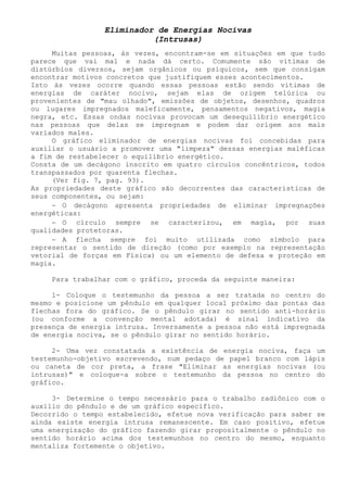 Eliminador de Energias Nocivas 
(Intrusas) 
Muitas pessoas, às vezes, encontram-se em situações em que tudo parece que vai mal e nada dá certo. Comumente são vitimas de distúrbios diversos, sejam orgânicos ou psíquicos, sem que consigam encontrar motivos concretos que justifiquem esses acontecimentos. 
Isto ás vezes ocorre quando essas pessoas estão sendo vitimas de energias de caráter nocivo, sejam elas de origem telúrica ou provenientes de "mau olhado", emissões de objetos, desenhos, quadros ou lugares impregnados maleficamente, pensamentos negativos, magia negra, etc. Essas ondas nocivas provocam um desequilíbrio energético nas pessoas que delas se impregnam e podem dar origem aos mais variados males. 
O gráfico eliminador de energias nocivas foi concebidas para auxiliar o usuário a promover uma "limpeza" dessas energias maléficas a fim de restabelecer o equilíbrio energético. 
Consta de um decágono inscrito em quatro círculos concêntricos, todos transpassados por quarenta flechas. 
(Ver fig. 7, pag. 93). 
As propriedades deste gráfico são decorrentes das características de seus componentes, ou sejam: 
− O decágono apresenta propriedades de eliminar impregnações energéticas: 
− O círculo sempre se caracterizou, em magia, por suas qualidades protetoras. 
− A flecha sempre foi muito utilizada como símbolo para representar o sentido de direção (como por exemplo na representação vetorial de forças em Física) ou um elemento de defesa e proteção em magia. 
Para trabalhar com o gráfico, proceda da seguinte maneira: 
1- Coloque o testemunho da pessoa a ser tratada no centro do mesmo e posicione um pêndulo em qualquer local próximo das pontas das flechas fora do gráfico. Se o pêndulo girar no sentido anti-horário (ou conforme a convenção mental adotada) é sinal indicativo da presença de energia intrusa. Inversamente a pessoa não está impregnada de energia nociva, se o pêndulo girar no sentido horário. 
2- Uma vez constatada a existência de energia nociva, faça um testemunho-objetivo escrevendo, num pedaço de papel branco com lápis ou caneta de cor preta, a frase "Eliminar as energias nocivas (ou intrusas)" e coloque-a sobre o testemunho da pessoa no centro do gráfico. 
3- Determine o tempo necessário para o trabalho radiônico com o auxilio do pêndulo e de um gráfico especifico. 
Decorrido o tempo estabelecido, efetue nova verificação para saber se ainda existe energia intrusa remanescente. Em caso positivo, efetue uma energização do gráfico fazendo girar propositalmente o pêndulo no sentido horário acima dos testemunhos no centro do mesmo, enquanto mentaliza fortemente o objetivo.  