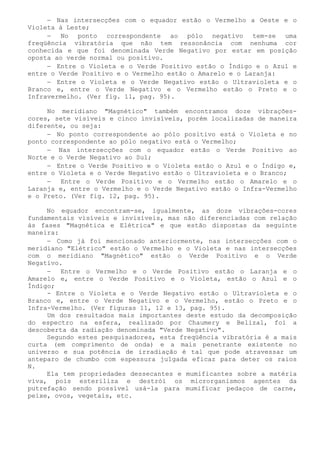 − Nas intersecções com o equador estão o Vermelho a Oeste e o Violeta à Leste; 
− No ponto correspondente ao pólo negativo tem-se uma freqüência vibratória que não tem ressonância com nenhuma cor conhecida e que foi denominada Verde Negativo por estar em posição oposta ao verde normal ou positivo. 
− Entre o Violeta e o Verde Positivo estão o Índigo e o Azul e entre o Verde Positivo e o Vermelho estão o Amarelo e o Laranja: 
− Entre o Violeta e o Verde Negativo estão o Ultravioleta e o Branco e, entre o Verde Negativo e o Vermelho estão o Preto e o Infravermelho. (Ver fig. 11, pag. 95). 
No meridiano "Magnético" também encontramos doze vibrações- cores, sete visíveis e cinco invisíveis, porém localizadas de maneira diferente, ou seja: 
− No ponto correspondente ao pólo positivo está o Violeta e no ponto correspondente ao pólo negativo está o Vermelho; 
− Nas intersecções com o equador estão o Verde Positivo ao Norte e o Verde Negativo ao Sul; 
− Entre o Verde Positivo e o Violeta estão o Azul e o Índigo e, entre o Violeta e o Verde Negativo estão o Ultravioleta e o Branco; 
− Entre o Verde Positivo e o Vermelho estão o Amarelo e o Laranja e, entre o Vermelho e o Verde Negativo estão o Infra-Vermelho e o Preto. (Ver fig. 12, pag. 95). 
No equador encontram-se, igualmente, as doze vibrações-cores fundamentais visíveis e invisíveis, mas não diferenciadas com relação às fases "Magnética e Elétrica" e que estão dispostas da seguinte maneira: 
− Como já foi mencionado anteriormente, nas intersecções com o meridiano "Elétrico" estão o Vermelho e o Violeta e nas intersecções com o meridiano "Magnético" estão o Verde Positivo e o Verde Negativo. 
− Entre o Vermelho e o Verde Positivo estão o Laranja e o Amarelo e, entre o Verde Positivo e o Violeta, estão o Azul e o Índigo; 
- Entre o Violeta e o Verde Negativo estão o Ultravioleta e o Branco e, entre o Verde Negativo e o Vermelho, estão o Preto e o Infra-Vermelho. (Ver figuras 11, 12 e 13, pag. 95). 
Um dos resultados mais importantes deste estudo da decomposição do espectro na esfera, realizado por Chaumery e Belizal, foi a descoberta da radiação denominada "Verde Negativo". 
Segundo estes pesquisadores, esta freqüência vibratória é a mais curta (em comprimento de onda) e a mais penetrante existente no universo e sua potência de irradiação é tal que pode atravessar um anteparo de chumbo com espessura julgada eficaz para deter os raios N. 
Ela tem propriedades dessecantes e mumificantes sobre a matéria viva, pois esteriliza e destrói os microrganismos agentes da putrefação sendo possível usá-la para mumificar pedaços de carne, peixe, ovos, vegetais, etc.  